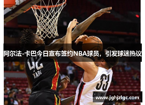 阿尔法-卡巴今日宣布签约NBA球员，引发球迷热议